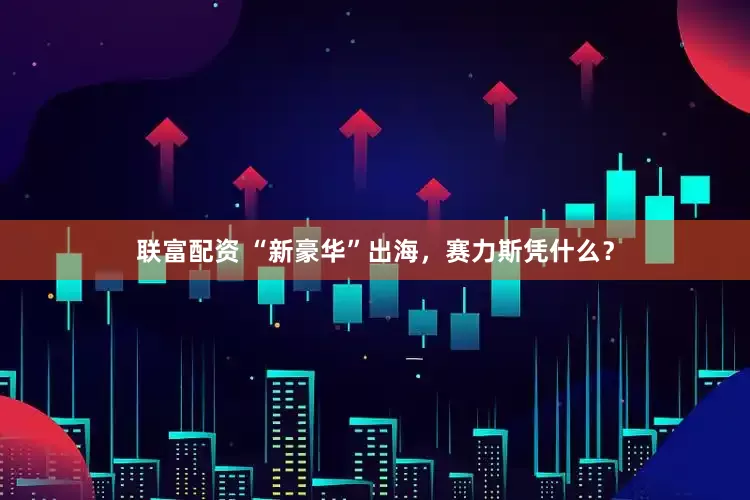 联富配资 “新豪华”出海，赛力斯凭什么？