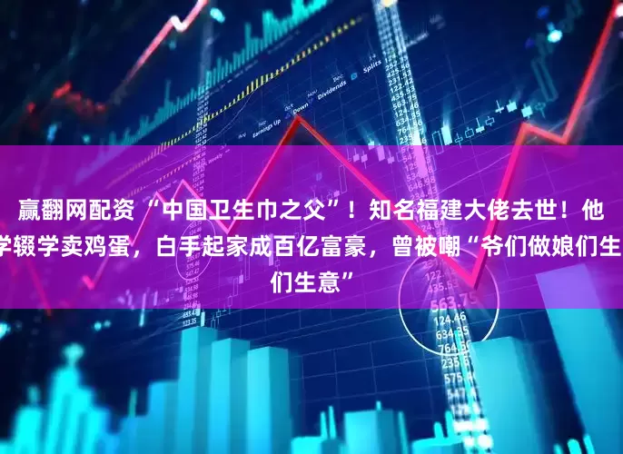 赢翻网配资 “中国卫生巾之父”！知名福建大佬去世！他小学辍学卖鸡蛋，白手起家成百亿富豪，曾被嘲“爷们做娘们生意”