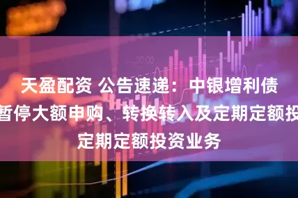 天盈配资 公告速递：中银增利债券基金暂停大额申购、转换转入及定期定额投资业务