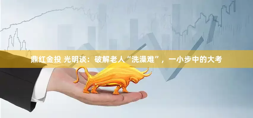 鼎红金投 光明谈：破解老人“洗澡难”，一小步中的大考