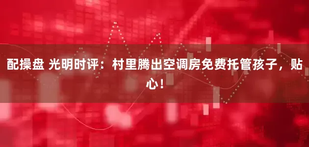 配操盘 光明时评：村里腾出空调房免费托管孩子，贴心！