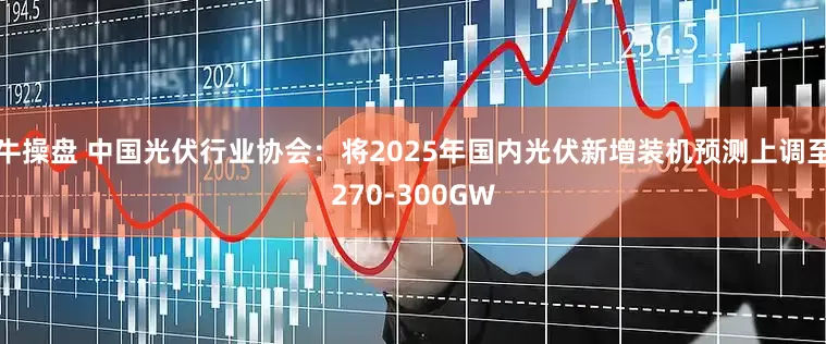 牛操盘 中国光伏行业协会：将2025年国内光伏新增装机预测上调至270-300GW