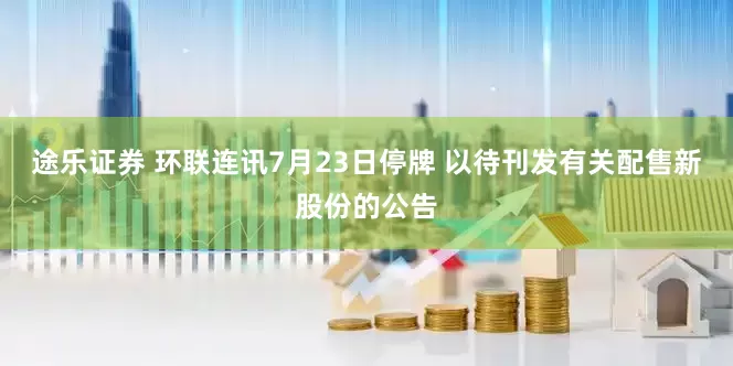 途乐证券 环联连讯7月23日停牌 以待刊发有关配售新股份的公告