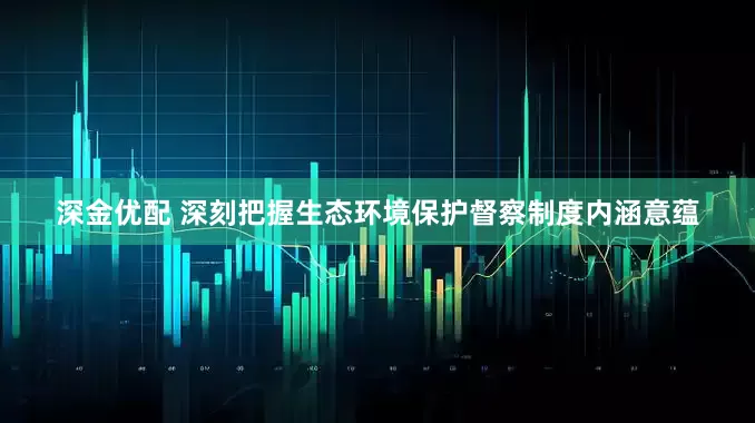 深金优配 深刻把握生态环境保护督察制度内涵意蕴