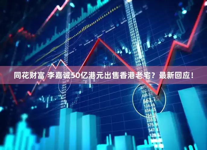 同花财富 李嘉诚50亿港元出售香港老宅？最新回应！