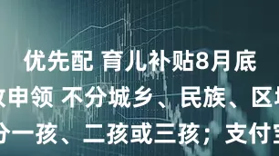 优先配 育儿补贴8月底前全面开放申领 不分城乡、民族、区域，也不分一孩、二孩或三孩；支付宝、微信等也设申领入口