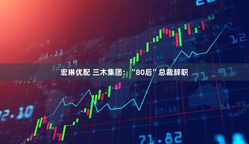 宏琳优配 三木集团：“80后”总裁辞职