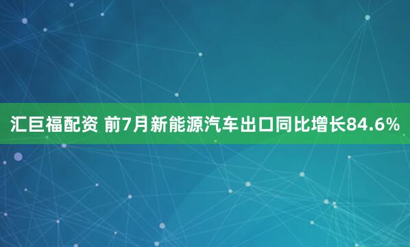 汇巨福配资 前7月新能源汽车出口同比增长84.6%