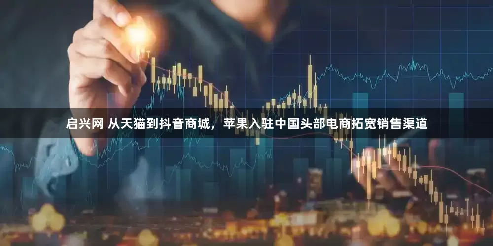 启兴网 从天猫到抖音商城，苹果入驻中国头部电商拓宽销售渠道