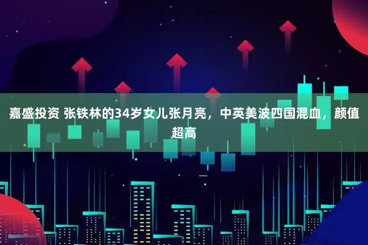 嘉盛投资 张铁林的34岁女儿张月亮，中英美波四国混血，颜值超高