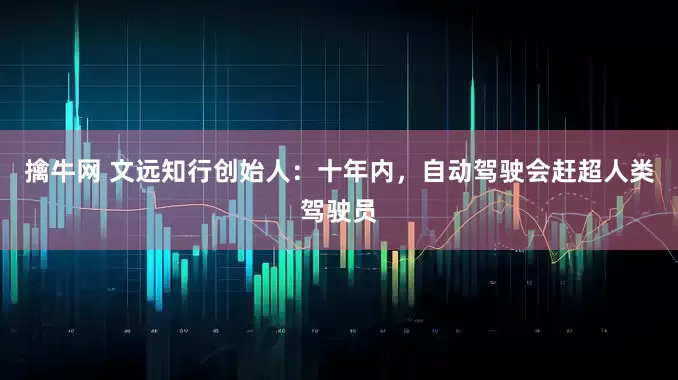 擒牛网 文远知行创始人:十年内,自动驾驶会赶超人类驾驶员