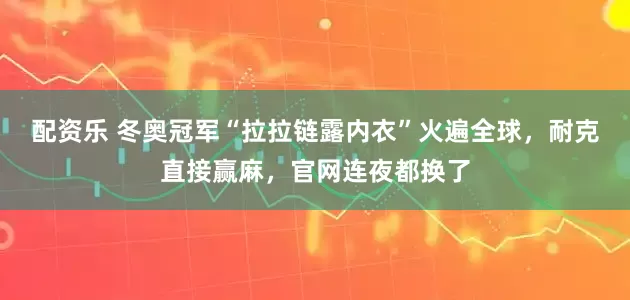 配资乐 冬奥冠军“拉拉链露内衣”火遍全球，耐克直接赢麻，官网连夜都换了