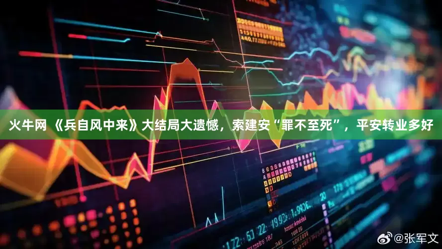 火牛网 《兵自风中来》大结局大遗憾，索建安“罪不至死”，平安转业多好