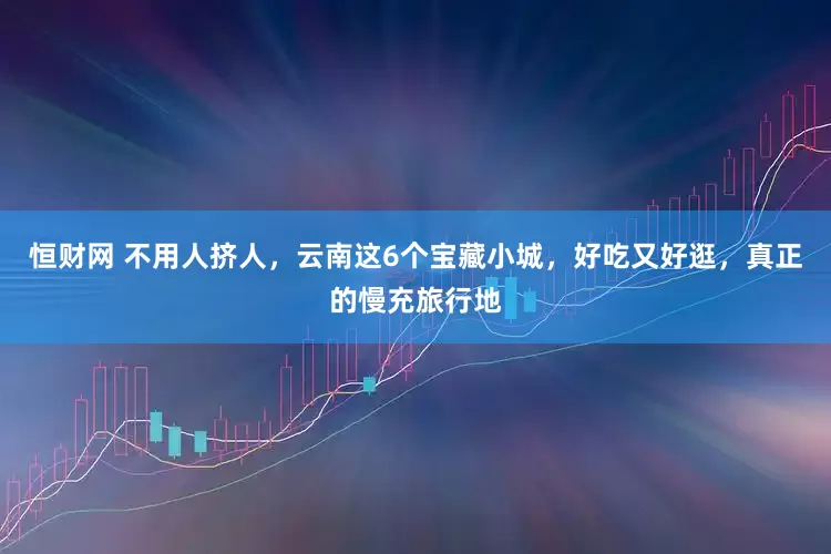 恒财网 不用人挤人，云南这6个宝藏小城，好吃又好逛，真正的慢充旅行地